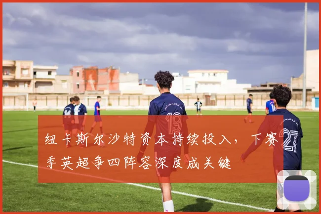 纽卡斯尔沙特资本持续投入，下赛季英超争四阵容深度成关键