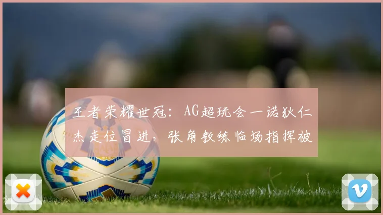 王者荣耀世冠:AG超玩会一诺狄仁杰走位冒进,张角教练临场指挥被批过于激进