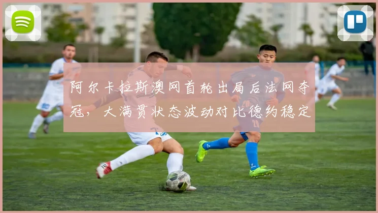 阿尔卡拉斯澳网首轮出局后法网夺冠,大满贯状态波动对比德约稳定四强