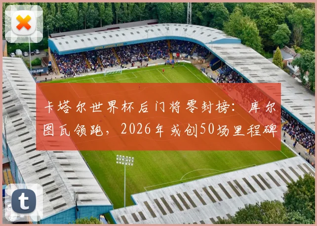 卡塔尔世界杯后门将零封榜:库尔图瓦领跑,2026年或创50场里程碑