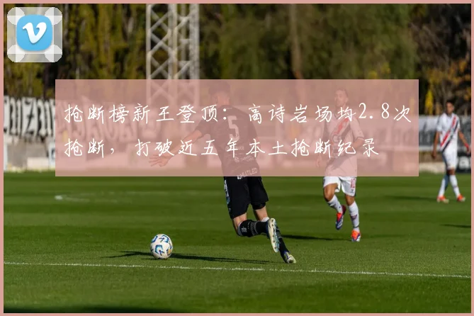 抢断榜新王登顶:高诗岩场均2.8次抢断,打破近五年本土抢断纪录