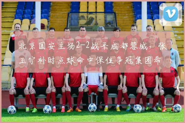 北京国安主场2-2战平成都蓉城，张玉宁补时点球命中保住争冠集团希望
