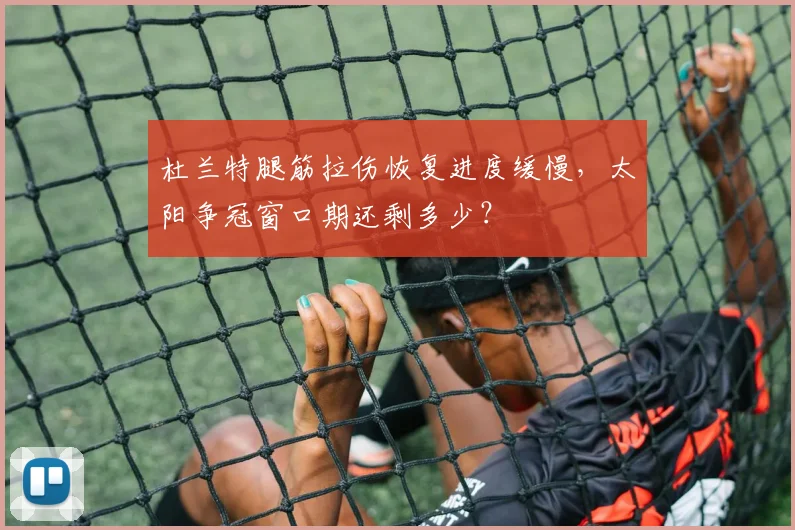 杜兰特腿筋拉伤恢复进度缓慢,太阳争冠窗口期还剩多少?